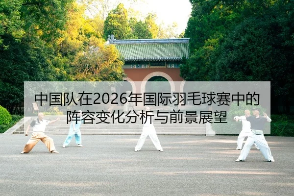 中国队在2026年国际羽毛球赛中的阵容变化分析与前景展望