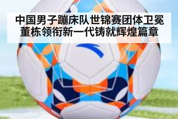中国男子蹦床队世锦赛团体卫冕董栋领衔新一代铸就辉煌篇章